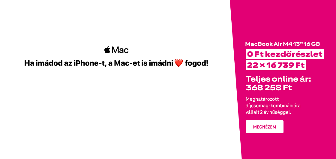 Ha imádod az iPhone-t, a Mac-et is imádni fogod! Macbook Air M4 13 col 16GB | 0 Ft kezdőrészlet | 22 x 16 739 Ft | Teljes online ár: 368 258 Ft | Meghatározott díjcsomag-kombinációra vállalt 2 év hűséggel. | Megnézem